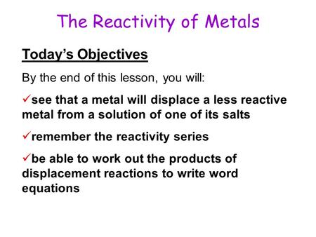 The Reactivity of Metals Today’s Objectives By the end of this lesson, you will: see that a metal will displace a less reactive metal from a solution of.