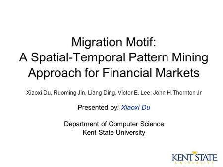 Migration Motif: A Spatial-Temporal Pattern Mining Approach for Financial Markets Xiaoxi Du, Ruoming Jin, Liang Ding, Victor E. Lee, John H.Thornton Jr.