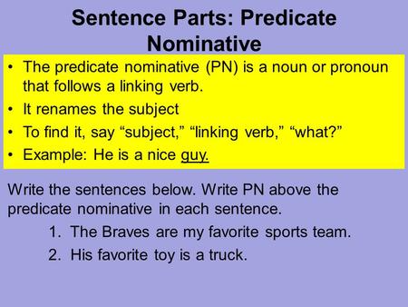 Sentence Parts: Predicate Nominative The predicate nominative (PN) is a noun or pronoun that follows a linking verb. It renames the subject To find it,