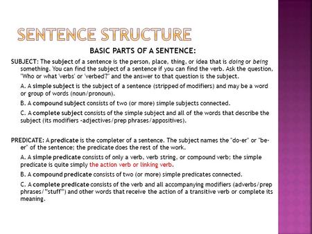 BASIC PARTS OF A SENTENCE: SUBJECT: The subject of a sentence is the person, place, thing, or idea that is doing or being something. You can find the subject.