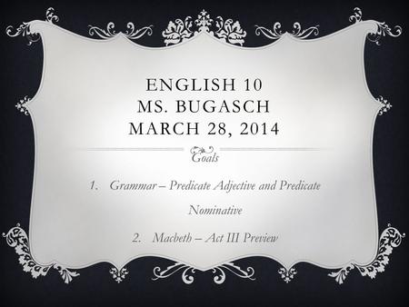 ENGLISH 10 MS. BUGASCH MARCH 28, 2014 Goals 1.Grammar – Predicate Adjective and Predicate Nominative 2.Macbeth – Act III Preview.