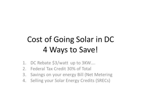 Cost of Going Solar in DC 4 Ways to Save! 1.DC Rebate $3/watt up to 3KW…. 2.Federal Tax Credit 30% of Total 3.Savings on your energy Bill (Net Metering.