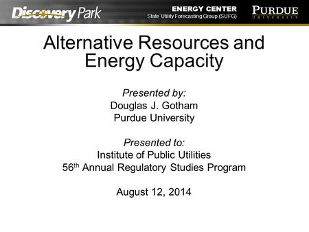 ENERGY CENTER State Utility Forecasting Group (SUFG) Alternative Resources and Energy Capacity Presented by: Douglas J. Gotham Purdue University Presented.