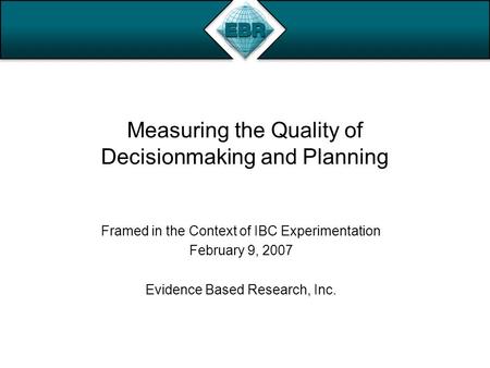 Measuring the Quality of Decisionmaking and Planning Framed in the Context of IBC Experimentation February 9, 2007 Evidence Based Research, Inc.