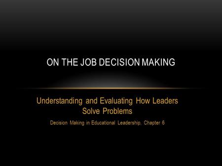 Understanding and Evaluating How Leaders Solve Problems Decision Making in Educational Leadership, Chapter 6 ON THE JOB DECISION MAKING.