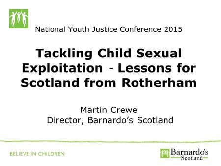 National Youth Justice Conference 2015 Tackling Child Sexual Exploitation - Lessons for Scotland from Rotherham Martin Crewe Director, Barnardo’s Scotland.