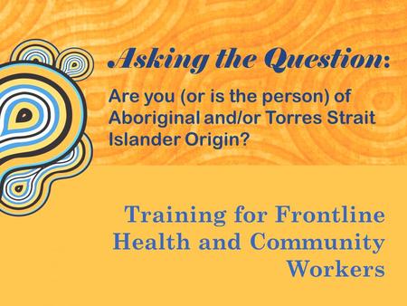 Training for Frontline Health and Community Workers Asking the Question : Are you (or is the person) of Aboriginal and/or Torres Strait Islander Origin?