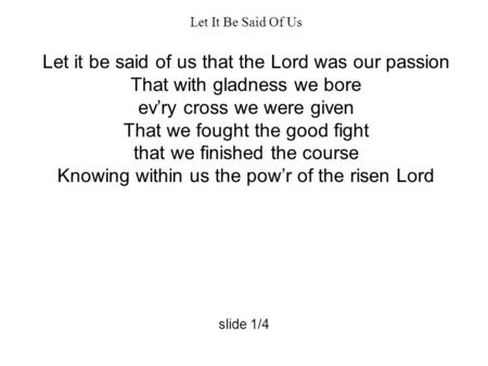 Let It Be Said Of Us Let it be said of us that the Lord was our passion That with gladness we bore ev’ry cross we were given That we fought the good fight.
