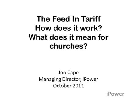 The Feed In Tariff How does it work? What does it mean for churches? Jon Cape Managing Director, iPower October 2011 iPower.