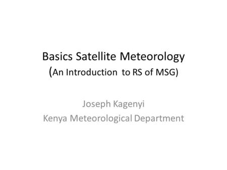 Basics Satellite Meteorology ( An Introduction to RS of MSG) Joseph Kagenyi Kenya Meteorological Department.