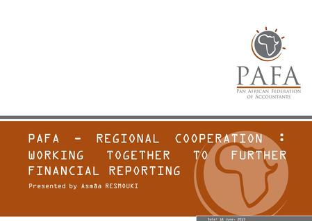 PAFA - REGIONAL COOPERATION : WORKING TOGETHER TO FURTHER FINANCIAL REPORTING Presented by Asmâa RESMOUKI Date: 18 June, 2013.