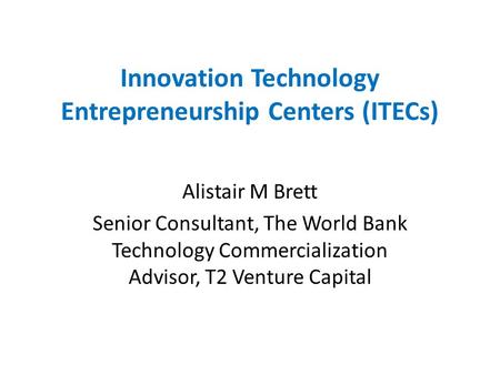 Innovation Technology Entrepreneurship Centers (ITECs) Alistair M Brett Senior Consultant, The World Bank Technology Commercialization Advisor, T2 Venture.