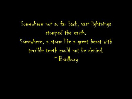 Somewhere not so far back, vast lightnings stomped the earth. Somewhere, a storm like a great beast with terrible teeth could not be denied. ~ Bradbury.