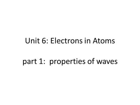 Unit 6: Electrons in Atoms part 1: properties of waves.