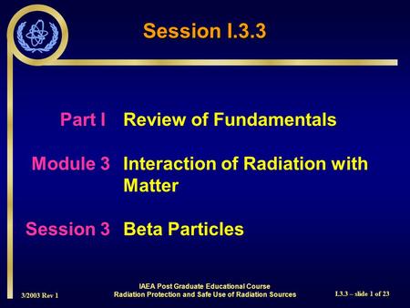 3/2003 Rev 1 I.3.3 – slide 1 of 23 Part I Review of Fundamentals Module 3Interaction of Radiation with Matter Session 3Beta Particles Session I.3.3 IAEA.