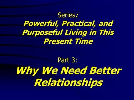 Series: Powerful, Practical, and Purposeful Living in This Present Time Part 3: Why We Need Better Relationships.
