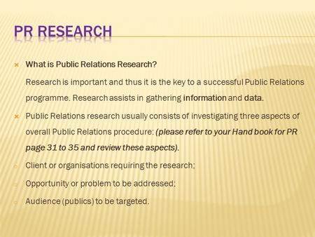  What is Public Relations Research? Research is important and thus it is the key to a successful Public Relations programme. Research assists in gathering.