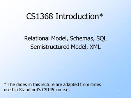 1 CS1368 Introduction* Relational Model, Schemas, SQL Semistructured Model, XML * The slides in this lecture are adapted from slides used in Standford's.