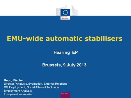 EMU-wide automatic stabilisers Hearing EP Brussels, 9 July 2013 Georg Fischer Director Analysis, Evaluation, External Relations DG Employment, Social.