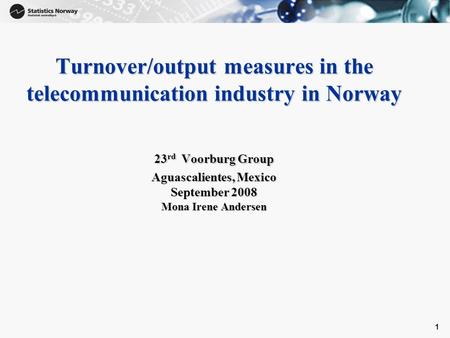 1 Turnover/output measures in the telecommunication industry in Norway 23 rd Voorburg Group Aguascalientes, Mexico September 2008 Mona Irene Andersen.