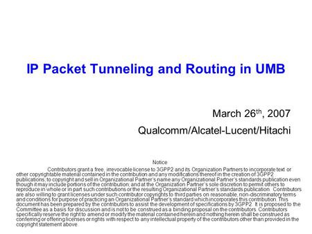 IP Packet Tunneling and Routing in UMB March 26 th, 2007 Qualcomm/Alcatel-Lucent/Hitachi Notice Contributors grant a free, irrevocable license to 3GPP2.