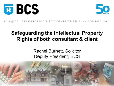 Safeguarding the Intellectual Property Rights of both consultant & client Rachel Burnett, Solicitor Deputy President, BCS B C 5 0 - C E L E B R A T.