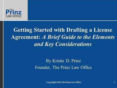 Copyright 2008 The Prinz Law Office.1 Getting Started with Drafting a License Agreement: A Brief Guide to the Elements and Key Considerations By Kristie.