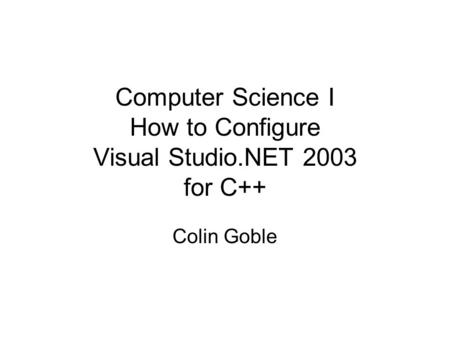 Computer Science I How to Configure Visual Studio.NET 2003 for C++ Colin Goble.