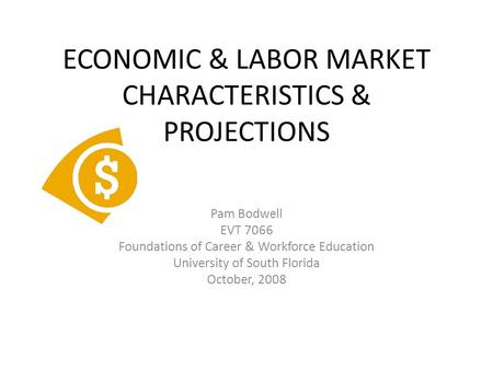 ECONOMIC & LABOR MARKET CHARACTERISTICS & PROJECTIONS Pam Bodwell EVT 7066 Foundations of Career & Workforce Education University of South Florida October,