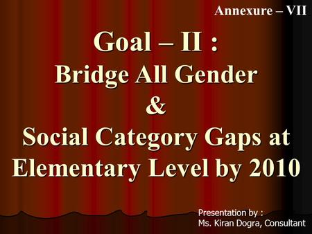 Goal – II : Bridge All Gender & Social Category Gaps at Elementary Level by 2010 Presentation by : Ms. Kiran Dogra, Consultant Annexure – VII.