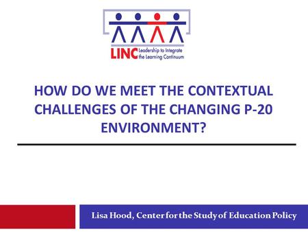 HOW DO WE MEET THE CONTEXTUAL CHALLENGES OF THE CHANGING P-20 ENVIRONMENT? Lisa Hood, Center for the Study of Education Policy.