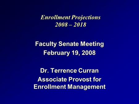 Enrollment Projections 2008 – 2018 Faculty Senate Meeting February 19, 2008 Dr. Terrence Curran Associate Provost for Enrollment Management Faculty Senate.