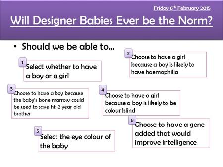 Will Designer Babies Ever be the Norm? Should we be able to... Select whether to have a boy or a girl Choose to have a boy because the baby’s bone marrow.