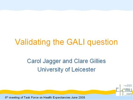 6 th Meeting of the Task Force on Health Expectancies 2 nd June 2008 Carol Jagger and Clare Gillies, University of Leicester Validating the GALI Question.