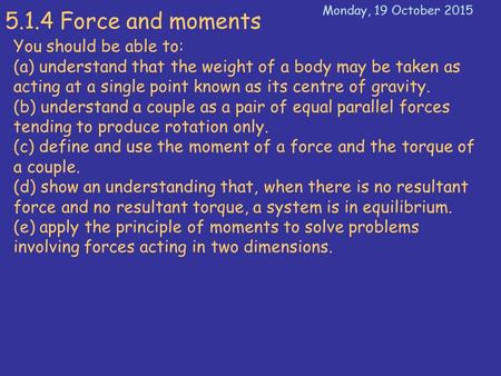 5.1.4 Force and moments You should be able to: (a) understand that the weight of a body may be taken as acting at a single point known as its centre of.