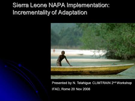 Sierra Leone NAPA Implementation: Incrementality of Adaptation Presented by N. Telahigue CLIMTRAIN 2 nd Workshop IFAD, Rome 20 Nov 2008.