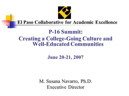 El Paso Collaborative for Academic Excellence P-16 Summit: Creating a College-Going Culture and Well-Educated Communities June 20-21, 2007 M. Susana Navarro,