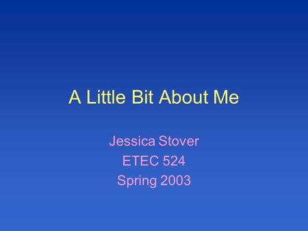 A Little Bit About Me Jessica Stover ETEC 524 Spring 2003.