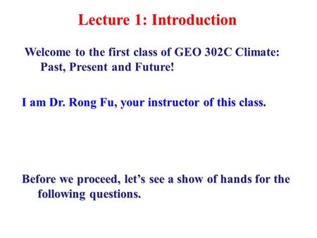 Lecture 1: Introduction I am Dr. Rong Fu, your instructor of this class. Welcome to the first class of GEO 302C Climate: Past, Present and Future! Before.