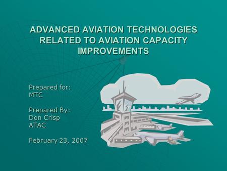 ADVANCED AVIATION TECHNOLOGIES RELATED TO AVIATION CAPACITY IMPROVEMENTS Prepared for: MTC Prepared By: Don Crisp ATAC February 23, 2007.