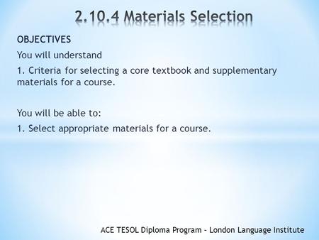 ACE TESOL Diploma Program – London Language Institute OBJECTIVES You will understand 1. Criteria for selecting a core textbook and supplementary materials.