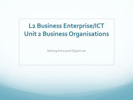 L2 Business Enterprise/ICT Unit 2 Business Organisations Setting Aims and Objectives.