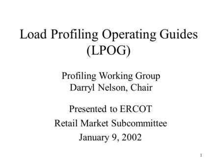 1 Presented to ERCOT Retail Market Subcommittee January 9, 2002 Profiling Working Group Darryl Nelson, Chair Load Profiling Operating Guides (LPOG)