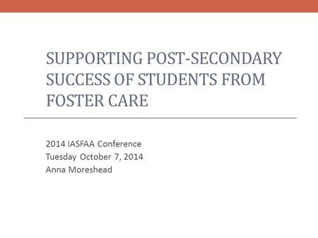 SUPPORTING POST-SECONDARY SUCCESS OF STUDENTS FROM FOSTER CARE 2014 IASFAA Conference Tuesday October 7, 2014 Anna Moreshead.