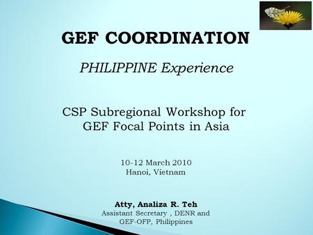 GEF COORDINATION PHILIPPINE Experience CSP Subregional Workshop for GEF Focal Points in Asia 10-12 March 2010 Hanoi, Vietnam Atty, Analiza R. Teh Assistant.