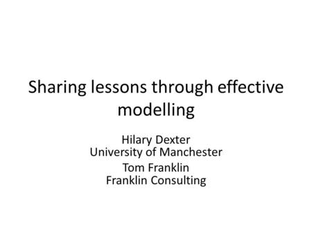 Sharing lessons through effective modelling Hilary Dexter University of Manchester Tom Franklin Franklin Consulting.