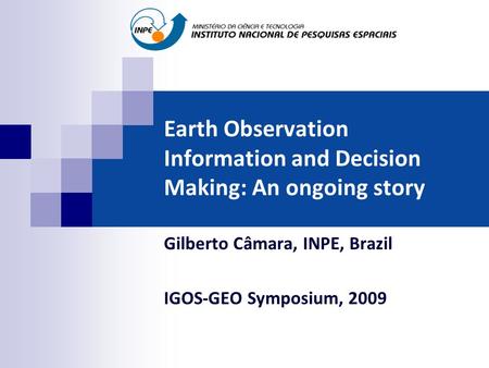 Earth Observation Information and Decision Making: An ongoing story Gilberto Câmara, INPE, Brazil IGOS-GEO Symposium, 2009.