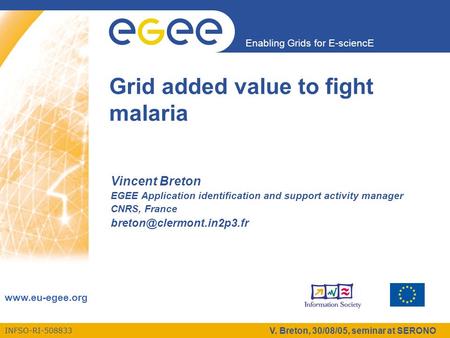 INFSO-RI-508833 Enabling Grids for E-sciencE www.eu-egee.org V. Breton, 30/08/05, seminar at SERONO Grid added value to fight malaria Vincent Breton EGEE.