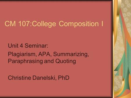 CM 107:College Composition I Unit 4 Seminar: Plagiarism, APA, Summarizing, Paraphrasing and Quoting Christine Danelski, PhD.