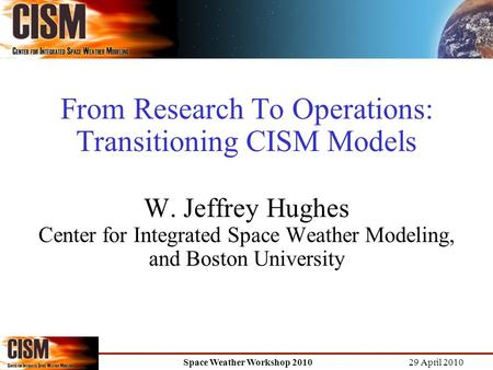 29 April 2010 Space Weather Workshop 2010 From Research To Operations: Transitioning CISM Models W. Jeffrey Hughes Center for Integrated Space Weather.